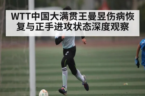 WTT中国大满贯王曼昱伤病恢复与正手进攻状态深度观察