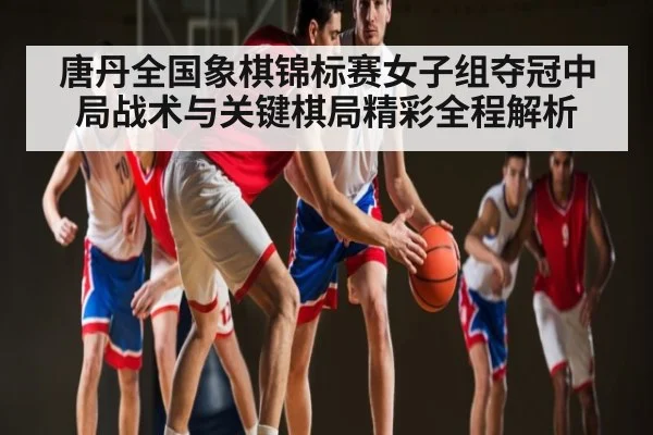 唐丹全国象棋锦标赛女子组夺冠中局战术与关键棋局精彩全程解析