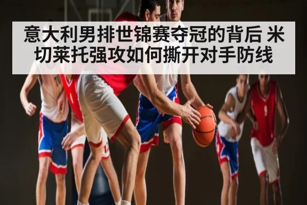 意大利男排世锦赛夺冠的背后 米切莱托强攻如何撕开对手防线